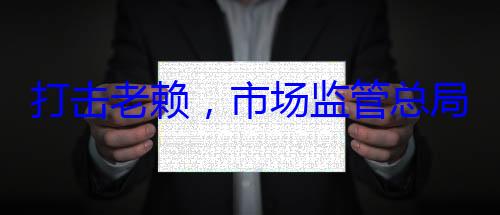 市场监管总打击老赖，局这样干